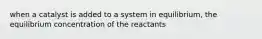 when a catalyst is added to a system in equilibrium, the equilibrium concentration of the reactants