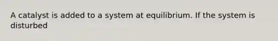 A catalyst is added to a system at equilibrium. If the system is disturbed