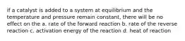 if a catalyst is added to a system at equilibrium and the temperature and pressure remain constant, there will be no effect on the a. rate of the forward reaction b. rate of the reverse reaction c. activation energy of the reaction d. heat of reaction