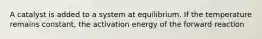 A catalyst is added to a system at equilibrium. If the temperature remains constant, the activation energy of the forward reaction