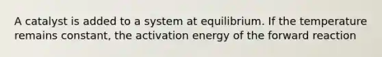 A catalyst is added to a system at equilibrium. If the temperature remains constant, the activation energy of the forward reaction