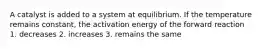 A catalyst is added to a system at equilibrium. If the temperature remains constant, the activation energy of the forward reaction 1. decreases 2. increases 3. remains the same