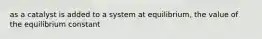 as a catalyst is added to a system at equilibrium, the value of the equilibrium constant