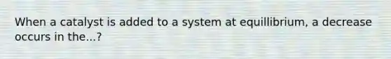 When a catalyst is added to a system at equillibrium, a decrease occurs in the...?