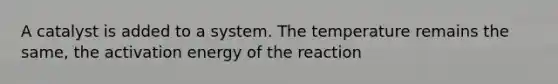 A catalyst is added to a system. The temperature remains the same, the activation energy of the reaction