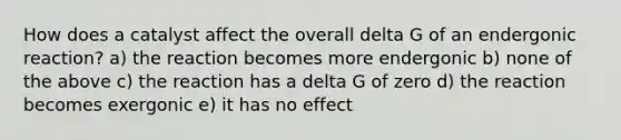 How does a catalyst affect the overall delta G of an endergonic reaction? a) the reaction becomes more endergonic b) none of the above c) the reaction has a delta G of zero d) the reaction becomes exergonic e) it has no effect