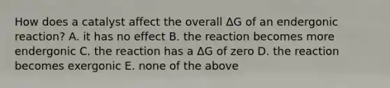 How does a catalyst affect the overall ΔG of an endergonic reaction? A. it has no effect B. the reaction becomes more endergonic C. the reaction has a ΔG of zero D. the reaction becomes exergonic E. none of the above