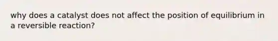 why does a catalyst does not affect the position of equilibrium in a reversible reaction?