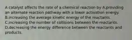 A catalyst affects the rate of a chemical reaction by A.providing an alternate reaction pathway with a lower activation energy. B.increasing the average kinetic energy of the reactants. C.increasing the number of collisions between the reactants. D.decreasing the energy difference between the reactants and products.