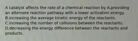 A catalyst affects the rate of a chemical reaction by A.providing an alternate reaction pathway with a lower activation energy. B.increasing the average kinetic energy of the reactants. C.increasing the number of collisions between the reactants. D.decreasing the energy difference between the reactants and products.