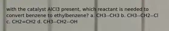 with the catalyst AlCl3 present, which reactant is needed to convert benzene to ethylbenzene? a. CH3--CH3 b. CH3--CH2--Cl c. CH2=CH2 d. CH3--CH2--OH