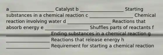 a ___________________ Catalyst b ___________________ Starting substances in a chemical reaction c ___________________ Chemical reaction involving water d ___________________ Reactions that absorb energy e ___________________ Shuffles parts of reactants f ___________________ Ending substances in a chemical reaction g ___________________ Reactions that release energy h ___________________ Requirement for starting a chemical reaction