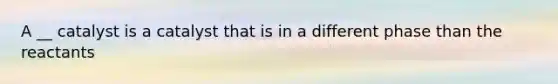 A __ catalyst is a catalyst that is in a different phase than the reactants