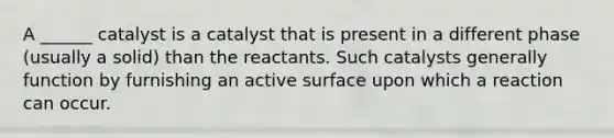 A ______ catalyst is a catalyst that is present in a different phase (usually a solid) than the reactants. Such catalysts generally function by furnishing an active surface upon which a reaction can occur.