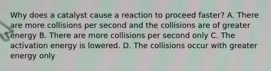 Why does a catalyst cause a reaction to proceed faster? A. There are more collisions per second and the collisions are of greater energy B. There are more collisions per second only C. The activation energy is lowered. D. The collisions occur with greater energy only