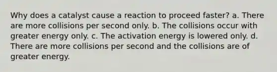 Why does a catalyst cause a reaction to proceed faster? a. There are more collisions per second only. b. The collisions occur with greater energy only. c. The activation energy is lowered only. d. There are more collisions per second and the collisions are of greater energy.