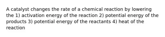 A catalyst changes the rate of a chemical reaction by lowering the 1) activation energy of the reaction 2) potential energy of the products 3) potential energy of the reactants 4) heat of the reaction