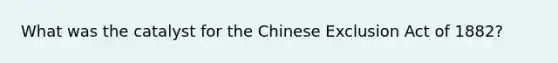 What was the catalyst for the Chinese Exclusion Act of 1882?