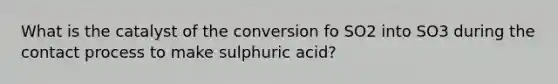 What is the catalyst of the conversion fo SO2 into SO3 during the contact process to make sulphuric acid?