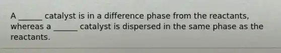 A ______ catalyst is in a difference phase from the reactants, whereas a ______ catalyst is dispersed in the same phase as the reactants.