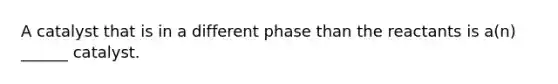 A catalyst that is in a different phase than the reactants is a(n) ______ catalyst.