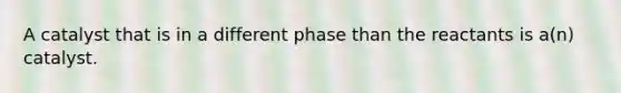 A catalyst that is in a different phase than the reactants is a(n) catalyst.