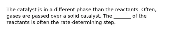 The catalyst is in a different phase than the reactants. Often, gases are passed over a solid catalyst. The _______ of the reactants is often the rate-determining step.