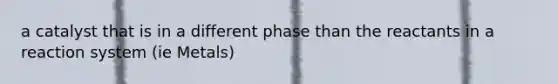 a catalyst that is in a different phase than the reactants in a reaction system (ie Metals)