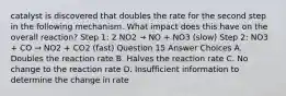 catalyst is discovered that doubles the rate for the second step in the following mechanism. What impact does this have on the overall reaction? Step 1: 2 NO2 → NO + NO3 (slow) Step 2: NO3 + CO → NO2 + CO2 (fast) Question 15 Answer Choices A. Doubles the reaction rate B. Halves the reaction rate C. No change to the reaction rate D. Insufficient information to determine the change in rate