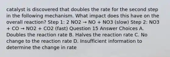 catalyst is discovered that doubles the rate for the second step in the following mechanism. What impact does this have on the overall reaction? Step 1: 2 NO2 → NO + NO3 (slow) Step 2: NO3 + CO → NO2 + CO2 (fast) Question 15 Answer Choices A. Doubles the reaction rate B. Halves the reaction rate C. No change to the reaction rate D. Insufficient information to determine the change in rate