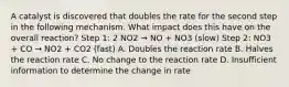 A catalyst is discovered that doubles the rate for the second step in the following mechanism. What impact does this have on the overall reaction? Step 1: 2 NO2 → NO + NO3 (slow) Step 2: NO3 + CO → NO2 + CO2 (fast) A. Doubles the reaction rate B. Halves the reaction rate C. No change to the reaction rate D. Insufficient information to determine the change in rate