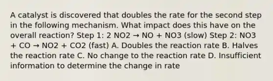 A catalyst is discovered that doubles the rate for the second step in the following mechanism. What impact does this have on the overall reaction? Step 1: 2 NO2 → NO + NO3 (slow) Step 2: NO3 + CO → NO2 + CO2 (fast) A. Doubles the reaction rate B. Halves the reaction rate C. No change to the reaction rate D. Insufficient information to determine the change in rate