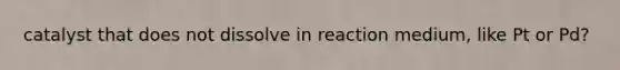 catalyst that does not dissolve in reaction medium, like Pt or Pd?