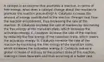 A catalyst is an enzyme that promotes a reaction. In terms of free energy, what does a catalyst change about the reaction to promote the reaction proceeding? A. Catalysts increase the amount of energy contributed to the reaction through heat from the reaction environment, thus increasing the rate of the reaction. B. Catalysts increase the rate of reaction by decreasing the free energy of the transition state, which increases the activation energy. C. Catalysts increase the rate of the reaction by reducing the free energy of the transition state, which lowers the activation energy. D. Catalysts increase the rate of the reaction by increasing the free energy of the transition state, which increases the activation energy. E. Catalysts induce a global increase of entropy to the product state of the reaction, making it more favorable and thus occurring at a faster rate.