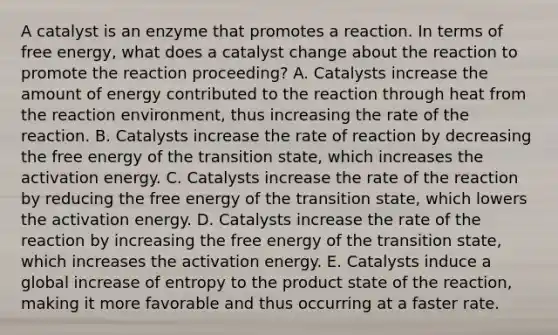 A catalyst is an enzyme that promotes a reaction. In terms of free energy, what does a catalyst change about the reaction to promote the reaction proceeding? A. Catalysts increase the amount of energy contributed to the reaction through heat from the reaction environment, thus increasing the rate of the reaction. B. Catalysts increase the rate of reaction by decreasing the free energy of the transition state, which increases the activation energy. C. Catalysts increase the rate of the reaction by reducing the free energy of the transition state, which lowers the activation energy. D. Catalysts increase the rate of the reaction by increasing the free energy of the transition state, which increases the activation energy. E. Catalysts induce a global increase of entropy to the product state of the reaction, making it more favorable and thus occurring at a faster rate.