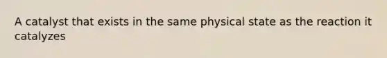 A catalyst that exists in the same physical state as the reaction it catalyzes