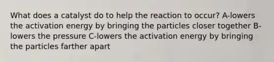 What does a catalyst do to help the reaction to occur? A-lowers the activation energy by bringing the particles closer together B-lowers the pressure C-lowers the activation energy by bringing the particles farther apart