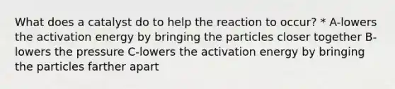 What does a catalyst do to help the reaction to occur? * A-lowers the activation energy by bringing the particles closer together B-lowers the pressure C-lowers the activation energy by bringing the particles farther apart