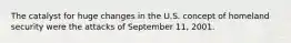 The catalyst for huge changes in the U.S. concept of homeland security were the attacks of September 11, 2001.