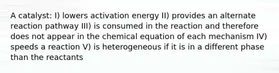 A catalyst: I) lowers activation energy II) provides an alternate reaction pathway III) is consumed in the reaction and therefore does not appear in the chemical equation of each mechanism IV) speeds a reaction V) is heterogeneous if it is in a different phase than the reactants