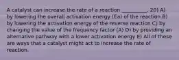 A catalyst can increase the rate of a reaction __________. 20) A) by lowering the overall activation energy (Ea) of the reaction B) by lowering the activation energy of the reverse reaction C) by changing the value of the frequency factor (A) D) by providing an alternative pathway with a lower activation energy E) All of these are ways that a catalyst might act to increase the rate of reaction.