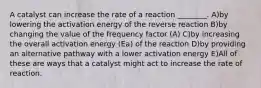 A catalyst can increase the rate of a reaction ________. A)by lowering the activation energy of the reverse reaction B)by changing the value of the frequency factor (A) C)by increasing the overall activation energy (Ea) of the reaction D)by providing an alternative pathway with a lower activation energy E)All of these are ways that a catalyst might act to increase the rate of reaction.