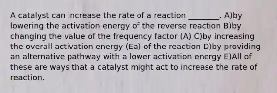 A catalyst can increase the rate of a reaction ________. A)by lowering the activation energy of the reverse reaction B)by changing the value of the frequency factor (A) C)by increasing the overall activation energy (Ea) of the reaction D)by providing an alternative pathway with a lower activation energy E)All of these are ways that a catalyst might act to increase the rate of reaction.