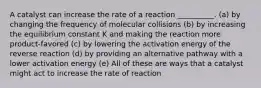 A catalyst can increase the rate of a reaction __________. (a) by changing the frequency of molecular collisions (b) by increasing the equilibrium constant K and making the reaction more product-favored (c) by lowering the activation energy of the reverse reaction (d) by providing an alternative pathway with a lower activation energy (e) All of these are ways that a catalyst might act to increase the rate of reaction