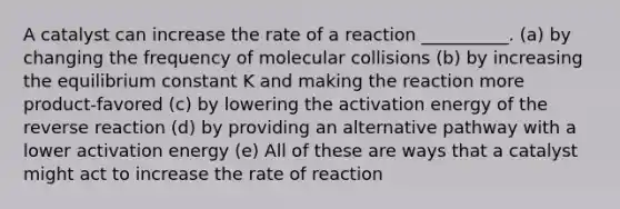 A catalyst can increase the rate of a reaction __________. (a) by changing the frequency of molecular collisions (b) by increasing the equilibrium constant K and making the reaction more product-favored (c) by lowering the activation energy of the reverse reaction (d) by providing an alternative pathway with a lower activation energy (e) All of these are ways that a catalyst might act to increase the rate of reaction