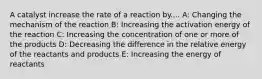 A catalyst increase the rate of a reaction by.... A: Changing the mechanism of the reaction B: Increasing the activation energy of the reaction C: Increasing the concentration of one or more of the products D: Decreasing the difference in the relative energy of the reactants and products E: Increasing the energy of reactants