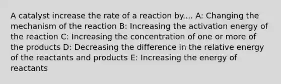 A catalyst increase the rate of a reaction by.... A: Changing the mechanism of the reaction B: Increasing the activation energy of the reaction C: Increasing the concentration of one or more of the products D: Decreasing the difference in the relative energy of the reactants and products E: Increasing the energy of reactants