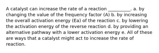 A catalyst can increase the rate of a reaction __________. a. by changing the value of the frequency factor (A) b. by increasing the overall activation energy (Ea) of the reaction c. by lowering the activation energy of the reverse reaction d. by providing an alternative pathway with a lower activation energy e. All of these are ways that a catalyst might act to increase the rate of reaction.