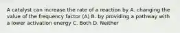 A catalyst can increase the rate of a reaction by A. changing the value of the frequency factor (A) B. by providing a pathway with a lower activation energy C. Both D. Neither