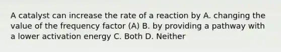 A catalyst can increase the rate of a reaction by A. changing the value of the frequency factor (A) B. by providing a pathway with a lower activation energy C. Both D. Neither